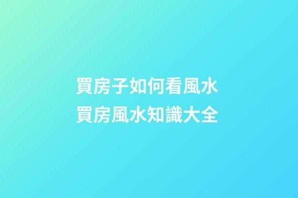 買房子如何看風水 買房風水知識大全